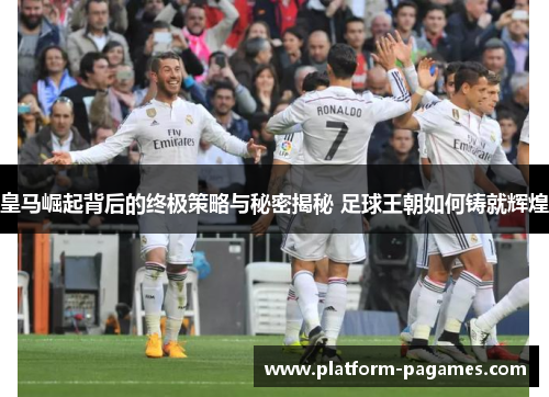 皇马崛起背后的终极策略与秘密揭秘 足球王朝如何铸就辉煌
