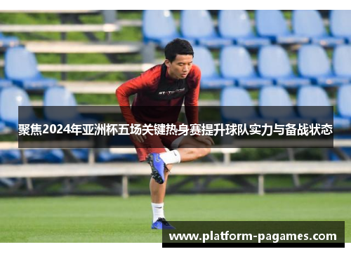 聚焦2024年亚洲杯五场关键热身赛提升球队实力与备战状态