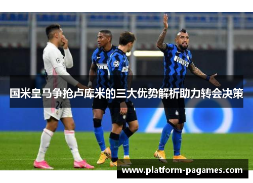 国米皇马争抢卢库米的三大优势解析助力转会决策