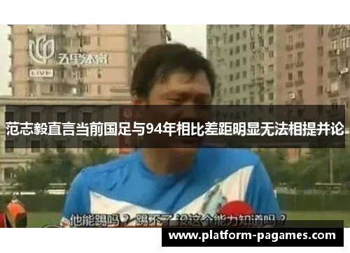 范志毅直言当前国足与94年相比差距明显无法相提并论