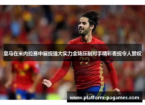 皇马在米内拉赛中展现强大实力全场压制对手精彩表现令人赞叹