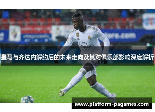 皇马与齐达内解约后的未来走向及其对俱乐部影响深度解析