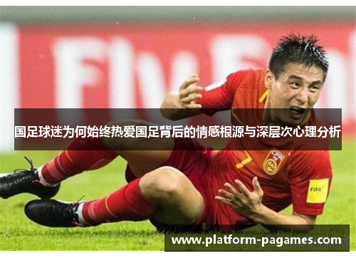 国足球迷为何始终热爱国足背后的情感根源与深层次心理分析
