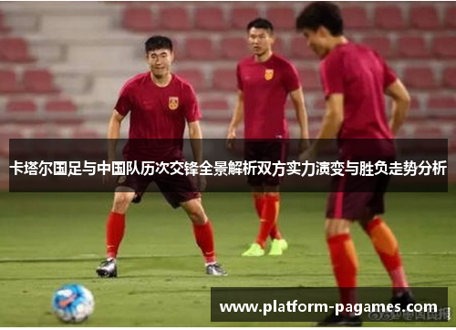 卡塔尔国足与中国队历次交锋全景解析双方实力演变与胜负走势分析 卡塔尔国足与中国队历次交锋全景解析双方实力演变与胜负走势分析