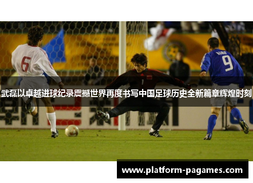 武磊以卓越进球纪录震撼世界再度书写中国足球历史全新篇章辉煌时刻