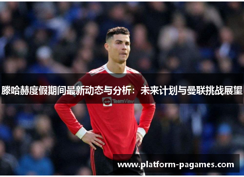 滕哈赫度假期间最新动态与分析：未来计划与曼联挑战展望