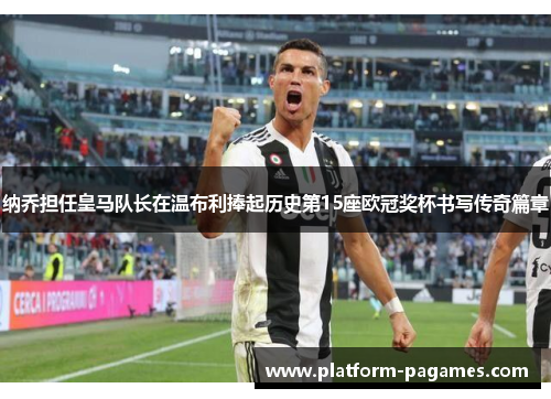 纳乔担任皇马队长在温布利捧起历史第15座欧冠奖杯书写传奇篇章