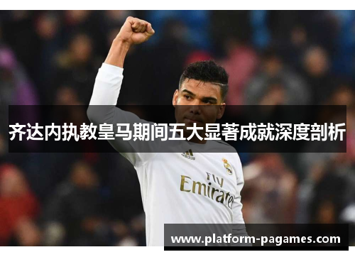 齐达内执教皇马期间五大显著成就深度剖析