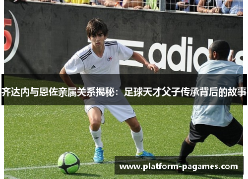 齐达内与恩佐亲属关系揭秘:足球天才父子传承背后的故事 齐达内与恩佐亲属关系揭秘:足球天才父子传承背后的故事