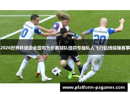 2026世界杯组委会宣布为参赛球队提供专属私人飞行航线保障赛事